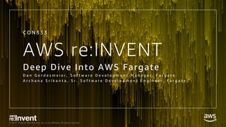 © 2017, Amazon Web Services, Inc. or its Affiliates. All rights reserved.
AWS re:INVENT
Deep Dive Into AWS Fargate
D a n G e r d e s m e i e r , S o f t w a r e D e v e l o p m e n t M a n a g e r , F a r g a t e
A r c h a n a S r i k a n t a , S r . S o f t w a r e D e v e l o p m e n t E n g i n e e r , F a r g a t e
C O N 3 3 3
 