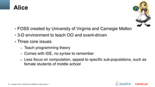 Copyright © 2013, Oracle and/or its affiliates. All rights reserved.10
Alice
§  FOSS created by University of Virginia and Carnegie Mellon
§  3-D environment to teach OO and event-driven
§  Three core issues
–  Teach programming theory
–  Comes with IDE, no syntax to remember
–  Less focus on computation, appeal to specific sub-populations, such as
female students of middle school
 