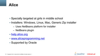 Copyright © 2013, Oracle and/or its affiliates. All rights reserved.12
Alice
§  Specially targeted at girls in middle school
§  Installers: Windows, Linux, Mac, Generic Zip installer
–  Uses NetBeans platform for installer
–  NetBeans plugin
§  help.alice.org
§  www.aliceprogramming.net
§  Supported by Oracle
 