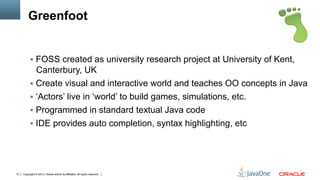 Copyright © 2013, Oracle and/or its affiliates. All rights reserved.13
Greenfoot
§  FOSS created as university research project at University of Kent,
Canterbury, UK
§  Create visual and interactive world and teaches OO concepts in Java
§  ‘Actors’ live in ‘world’ to build games, simulations, etc.
§  Programmed in standard textual Java code
§  IDE provides auto completion, syntax highlighting, etc
 