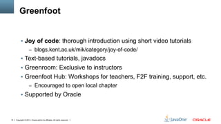 Copyright © 2013, Oracle and/or its affiliates. All rights reserved.15
Greenfoot
§  Joy of code: thorough introduction using short video tutorials
–  blogs.kent.ac.uk/mik/category/joy-of-code/
§  Text-based tutorials, javadocs
§  Greenroom: Exclusive to instructors
§  Greenfoot Hub: Workshops for teachers, F2F training, support, etc.
–  Encouraged to open local chapter
§  Supported by Oracle
 