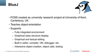 Copyright © 2013, Oracle and/or its affiliates. All rights reserved.17
BlueJ
§  FOSS created as university research project at University of Kent,
Canterbury, UK
§  Teaches object-orientation
§  Supports
–  Fully integrated environment
–  Graphical class structure display
–  Graphical and textual editing
–  Built-in editor, compiler, VM, debugger, etc.
–  Interactive object creation, object calls, testing
 