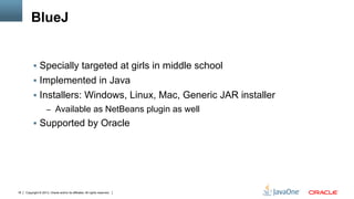 Copyright © 2013, Oracle and/or its affiliates. All rights reserved.18
BlueJ
§  Specially targeted at girls in middle school
§  Implemented in Java
§  Installers: Windows, Linux, Mac, Generic JAR installer
–  Available as NetBeans plugin as well
§  Supported by Oracle
 
