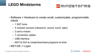 Copyright © 2013, Oracle and/or its affiliates. All rights reserved.19
LEGO Mindstorms
§  Software + Hardware to create small, customizable, programmable
robots
–  1 NXT brick
–  4 modular sensors (ultrasonic, sound, touch, light)
–  3 servo motors
–  7 connection cables
–  USB interface
–  NXT-G GUI to create/download programs to brick
§  NXT-OS -> Lejos
 