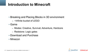 Copyright © 2013, Oracle and/or its affiliates. All rights reserved.23
Introduction to Minecraft
§  Breaking and Placing Blocks in 3D environment
–  ~Infinite bucket of LEGO
§  Game
–  Modes: Creative, Survival, Adventure, Hardcore
–  Redstone: Logic gates
§  Download and Purchase
§  Minecon
 