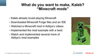 Copyright © 2013, Oracle and/or its affiliates. All rights reserved.28
What do you want to make, Kaleb?
“Minecraft mods”
§  Kaleb already loved playing Minecraft
§  Downloaded Minecraft Forge files and an IDE
§  Watched a Minecraft mod in Aditya’s videos
§  Implemented the mod example with a twist
§  Watch and implemented several more of
Aditya’s mod examples
 