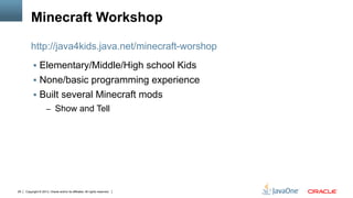 Copyright © 2013, Oracle and/or its affiliates. All rights reserved.29
Minecraft Workshop
§  Elementary/Middle/High school Kids
§  None/basic programming experience
§  Built several Minecraft mods
–  Show and Tell
http://java4kids.java.net/minecraft-worshop
 
