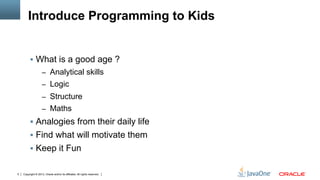 Copyright © 2013, Oracle and/or its affiliates. All rights reserved.5
Introduce Programming to Kids
§  What is a good age ?
–  Analytical skills
–  Logic
–  Structure
–  Maths
§  Analogies from their daily life
§  Find what will motivate them
§  Keep it Fun
 