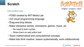 Copyright © 2013, Oracle and/or its affiliates. All rights reserved.6
Scratch
§  FOSS created by MIT Media Lab
§  2-D visual programming language
§  Drag-and-drop blocks
§  Make interactive stories, animations, games, music, art
–  No need to learn syntax
–  Share them on web within tool
§  Teach mathematical and computational concepts
§  Make kids think creative, reason systematically, work collaboratively
mit.scratch.edu
 