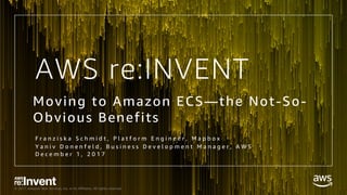 © 2017, Amazon Web Services, Inc. or its Affiliates. All rights reserved.
AWS re:INVENT
Moving to Amazon ECS—the Not-So-
Obvious Benefits
F r a n z i s k a S c h m i d t , P l a t f o r m E n g i n e e r , M a p b o x
Y a n i v D o n e n f e l d , B u s i n e s s D e v e l o p m e n t M a n a g e r , A W S
D e c e m b e r 1 , 2 0 1 7
 