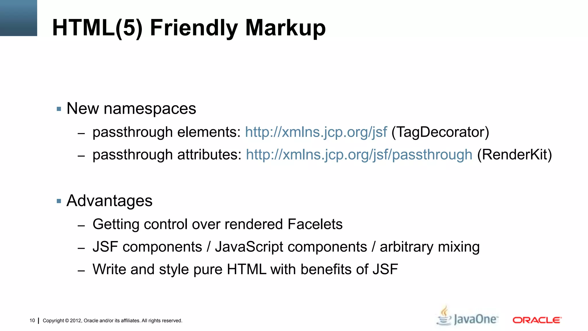 Copyright © 2012, Oracle and/or its affiliates. All rights reserved.10
HTML(5) Friendly Markup
 New namespaces
– passthrough elements: http://xmlns.jcp.org/jsf (TagDecorator)
– passthrough attributes: http://xmlns.jcp.org/jsf/passthrough (RenderKit)
 Advantages
– Getting control over rendered Facelets
– JSF components / JavaScript components / arbitrary mixing
– Write and style pure HTML with benefits of JSF
 