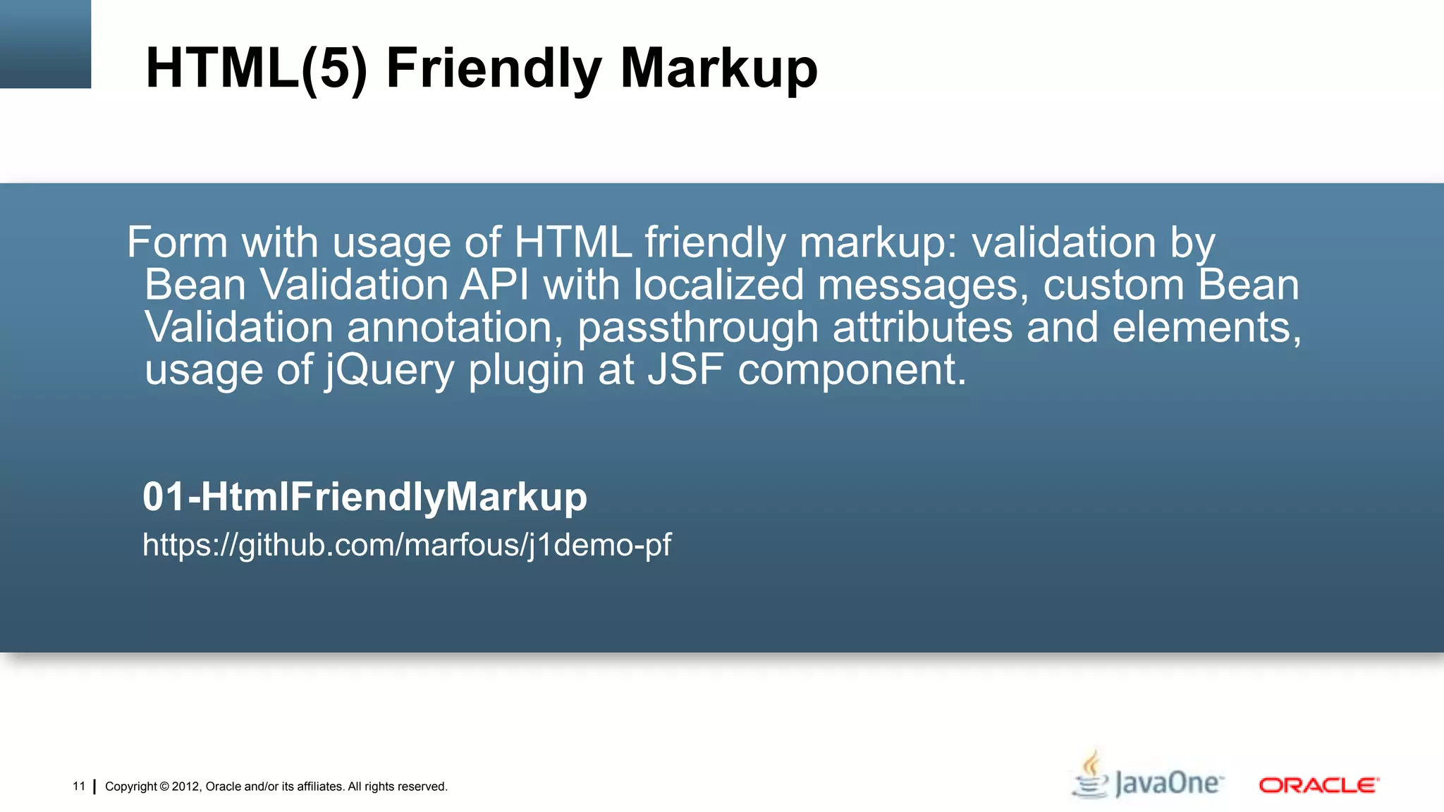 Copyright © 2012, Oracle and/or its affiliates. All rights reserved.11
Form with usage of HTML friendly markup: validation by
Bean Validation API with localized messages, custom Bean
Validation annotation, passthrough attributes and elements,
usage of jQuery plugin at JSF component.
01-HtmlFriendlyMarkup
https://github.com/marfous/j1demo-pf
HTML(5) Friendly Markup
 