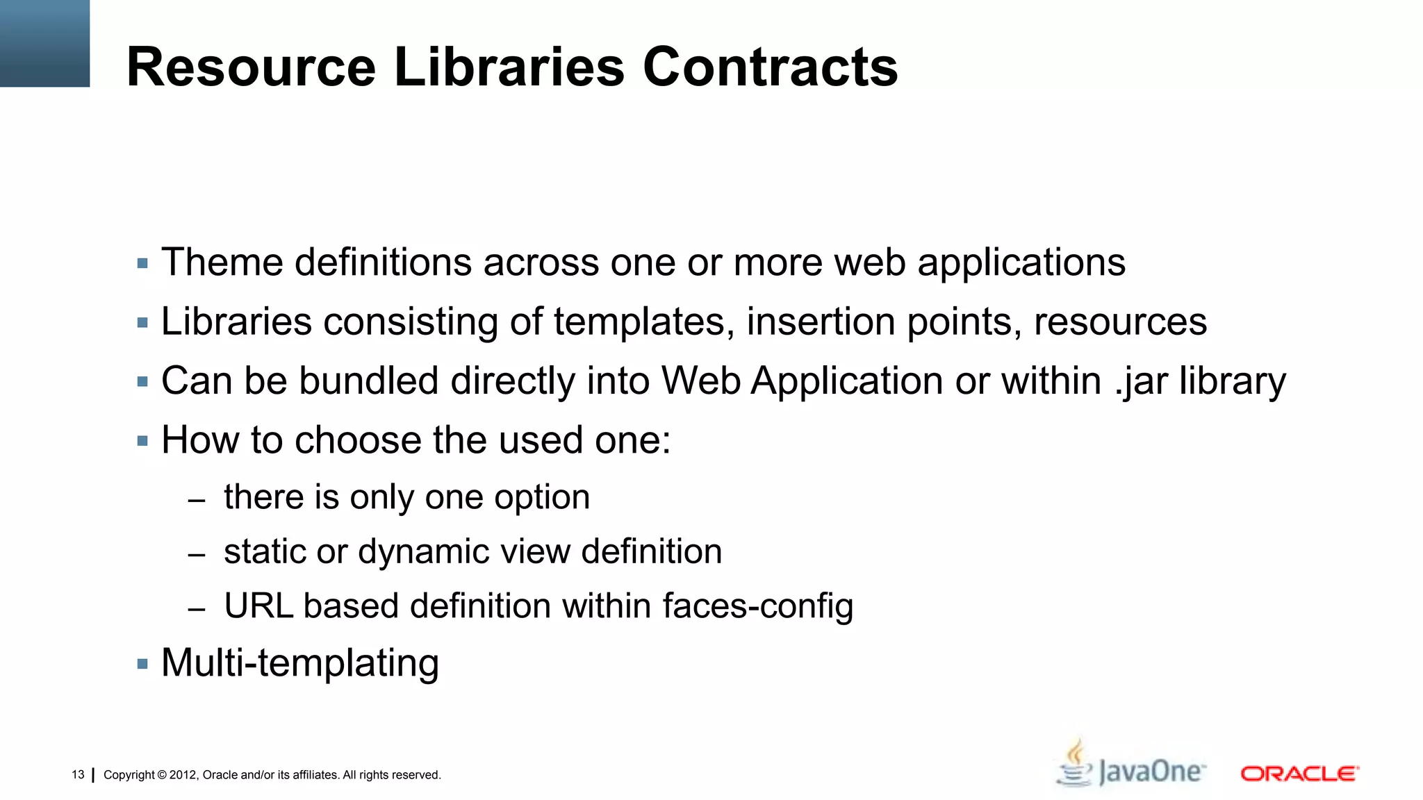 Copyright © 2012, Oracle and/or its affiliates. All rights reserved.13
Resource Libraries Contracts
 Theme definitions across one or more web applications
 Libraries consisting of templates, insertion points, resources
 Can be bundled directly into Web Application or within .jar library
 How to choose the used one:
– there is only one option
– static or dynamic view definition
– URL based definition within faces-config
 Multi-templating
 