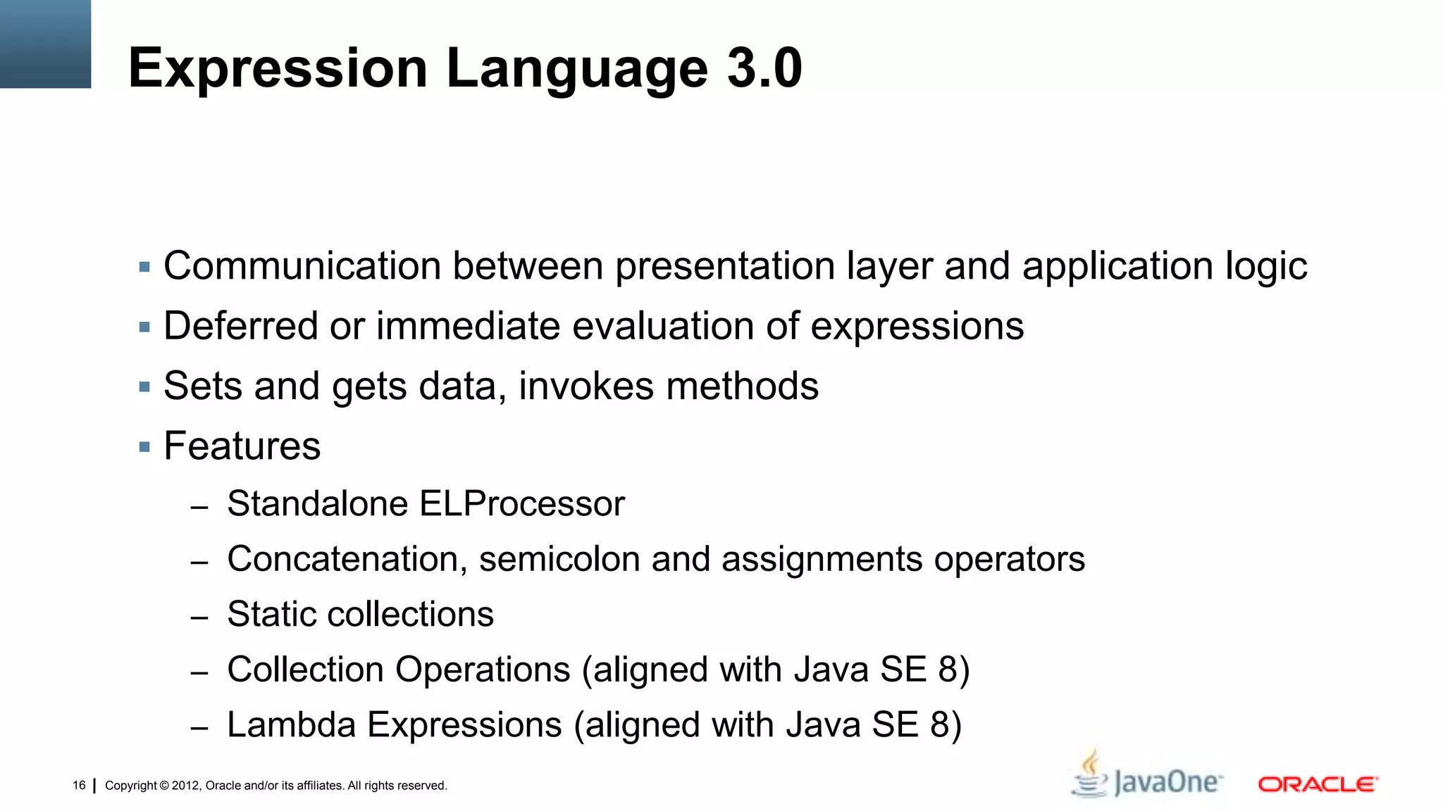 Copyright © 2012, Oracle and/or its affiliates. All rights reserved.16
Expression Language 3.0
 Communication between presentation layer and application logic
 Deferred or immediate evaluation of expressions
 Sets and gets data, invokes methods
 Features
– Standalone ELProcessor
– Concatenation, semicolon and assignments operators
– Static collections
– Collection Operations (aligned with Java SE 8)
– Lambda Expressions (aligned with Java SE 8)
 