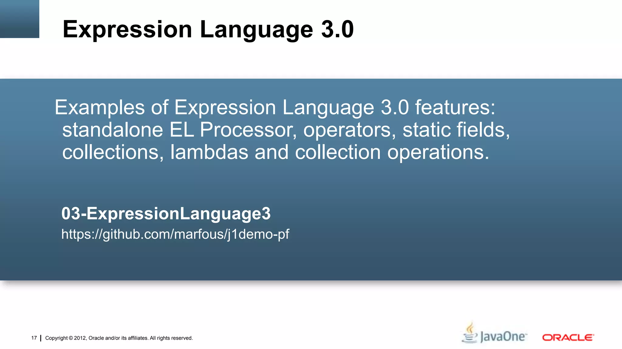 Copyright © 2012, Oracle and/or its affiliates. All rights reserved.17
Examples of Expression Language 3.0 features:
standalone EL Processor, operators, static fields,
collections, lambdas and collection operations.
03-ExpressionLanguage3
https://github.com/marfous/j1demo-pf
Expression Language 3.0
 
