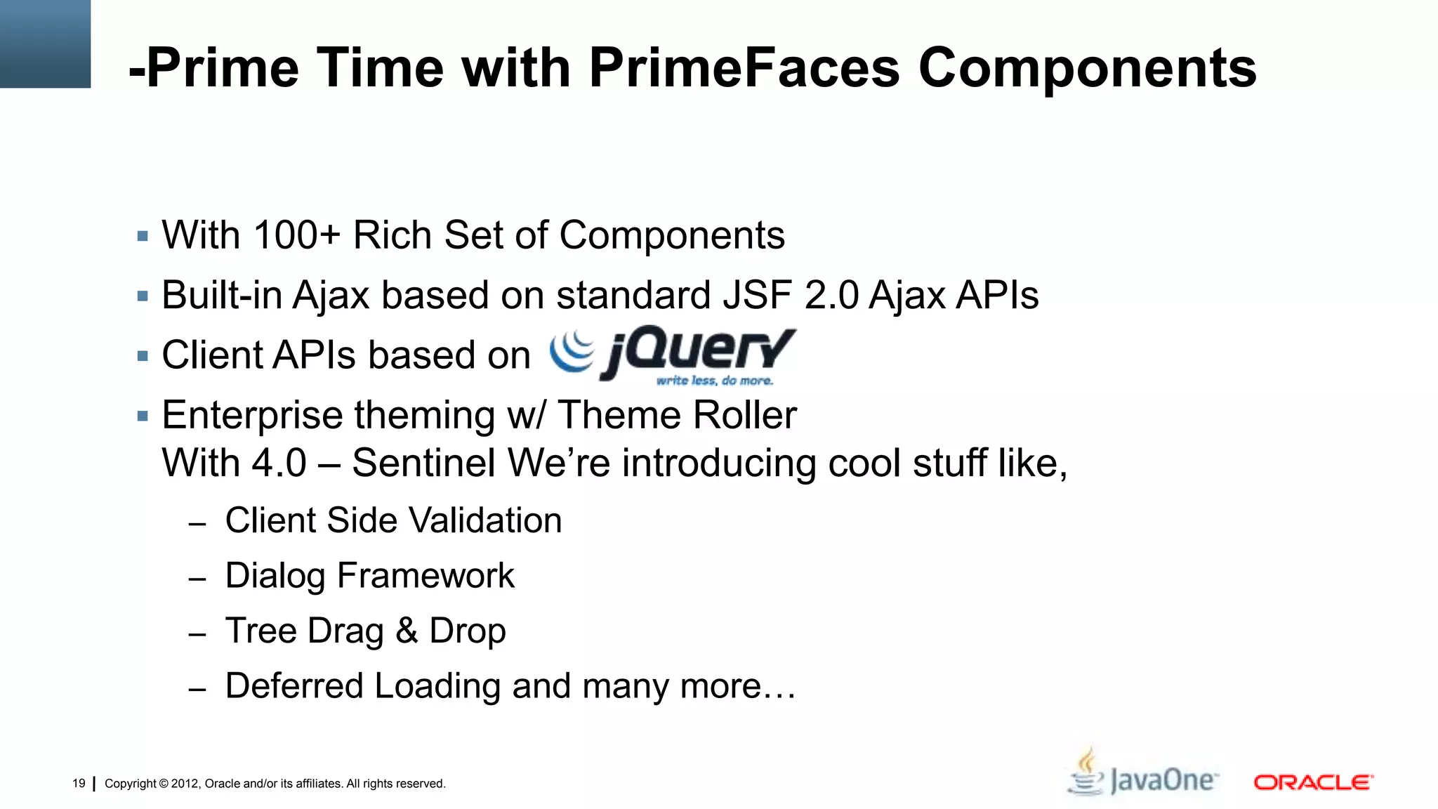 Copyright © 2012, Oracle and/or its affiliates. All rights reserved.19
-Prime Time with PrimeFaces Components
 With 100+ Rich Set of Components
 Built-in Ajax based on standard JSF 2.0 Ajax APIs
 Client APIs based on
 Enterprise theming w/ Theme Roller
With 4.0 – Sentinel We’re introducing cool stuff like,
– Client Side Validation
– Dialog Framework
– Tree Drag & Drop
– Deferred Loading and many more…
 