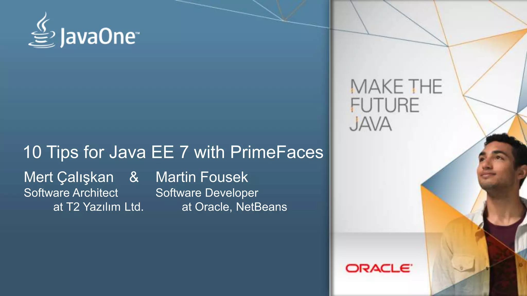 10 Tips for Java EE 7 with PrimeFaces
Mert Çalışkan & Martin Fousek
Software Architect Software Developer
at T2 Yazılım Ltd. at Oracle, NetBeans
 