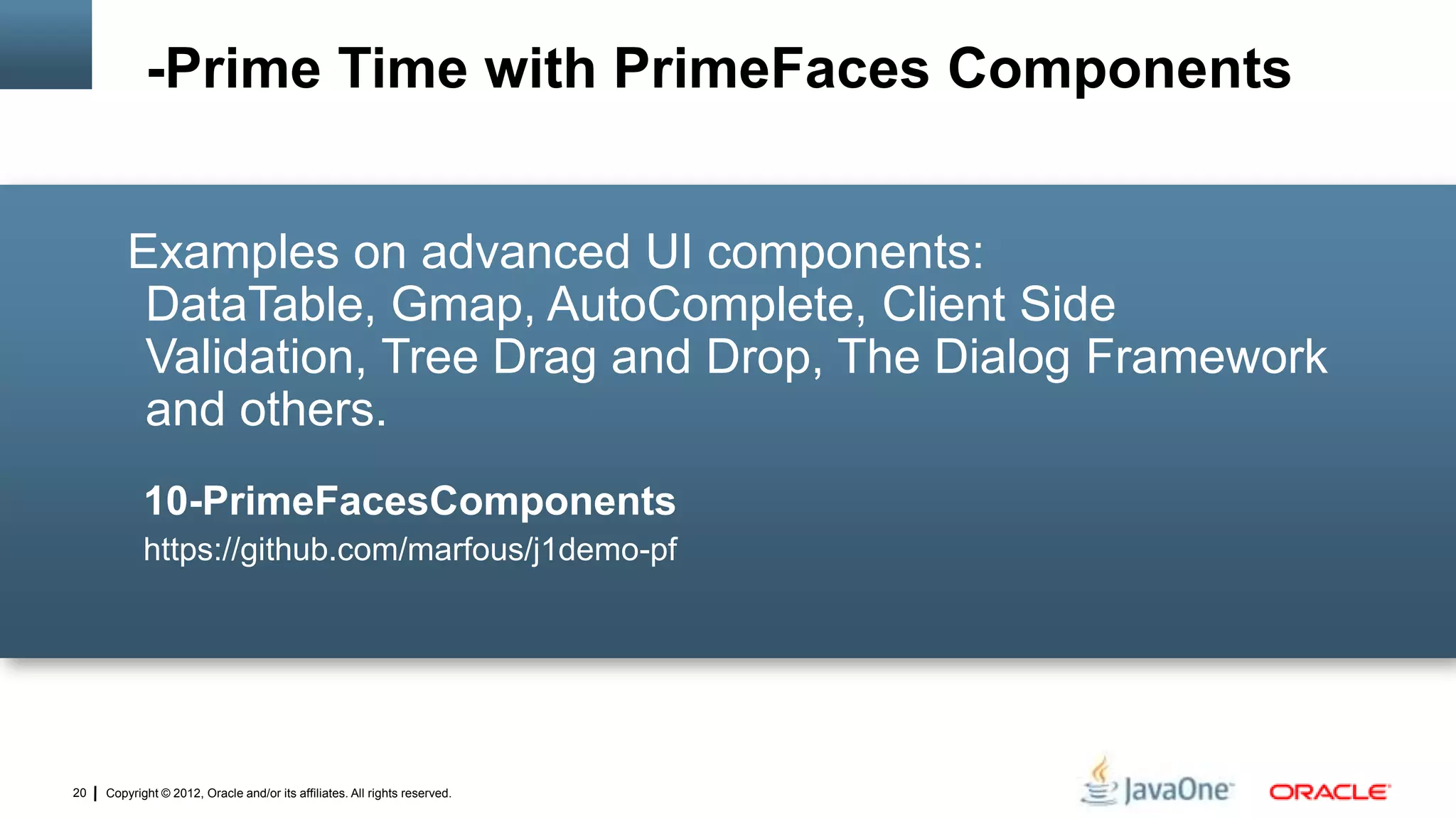 Copyright © 2012, Oracle and/or its affiliates. All rights reserved.20
Examples on advanced UI components:
DataTable, Gmap, AutoComplete, Client Side
Validation, Tree Drag and Drop, The Dialog Framework
and others.
10-PrimeFacesComponents
https://github.com/marfous/j1demo-pf
-Prime Time with PrimeFaces Components
 