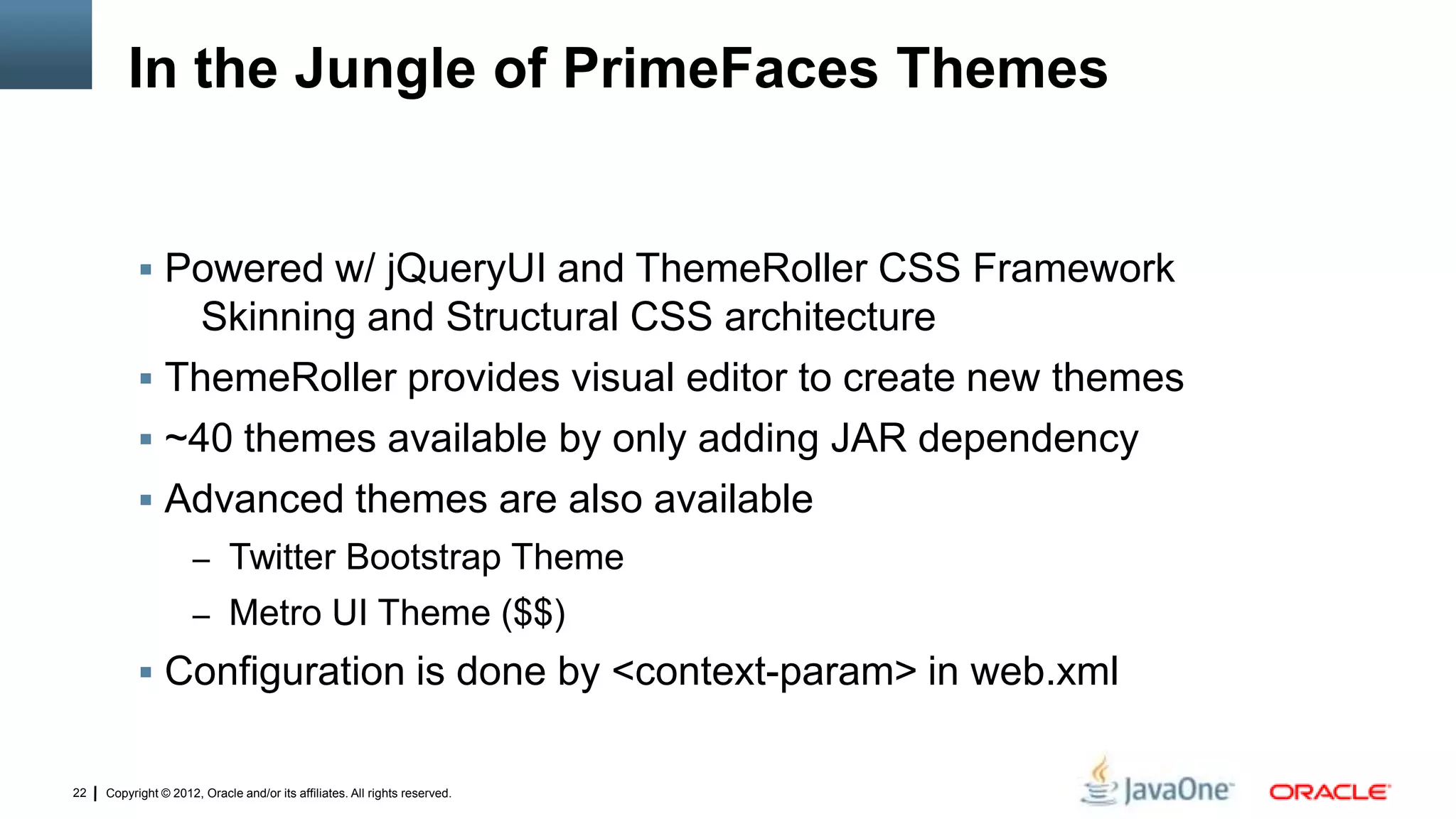 Copyright © 2012, Oracle and/or its affiliates. All rights reserved.22
In the Jungle of PrimeFaces Themes
 Powered w/ jQueryUI and ThemeRoller CSS Framework
Skinning and Structural CSS architecture
 ThemeRoller provides visual editor to create new themes
 ~40 themes available by only adding JAR dependency
 Advanced themes are also available
– Twitter Bootstrap Theme
– Metro UI Theme ($$)
 Configuration is done by <context-param> in web.xml
 
