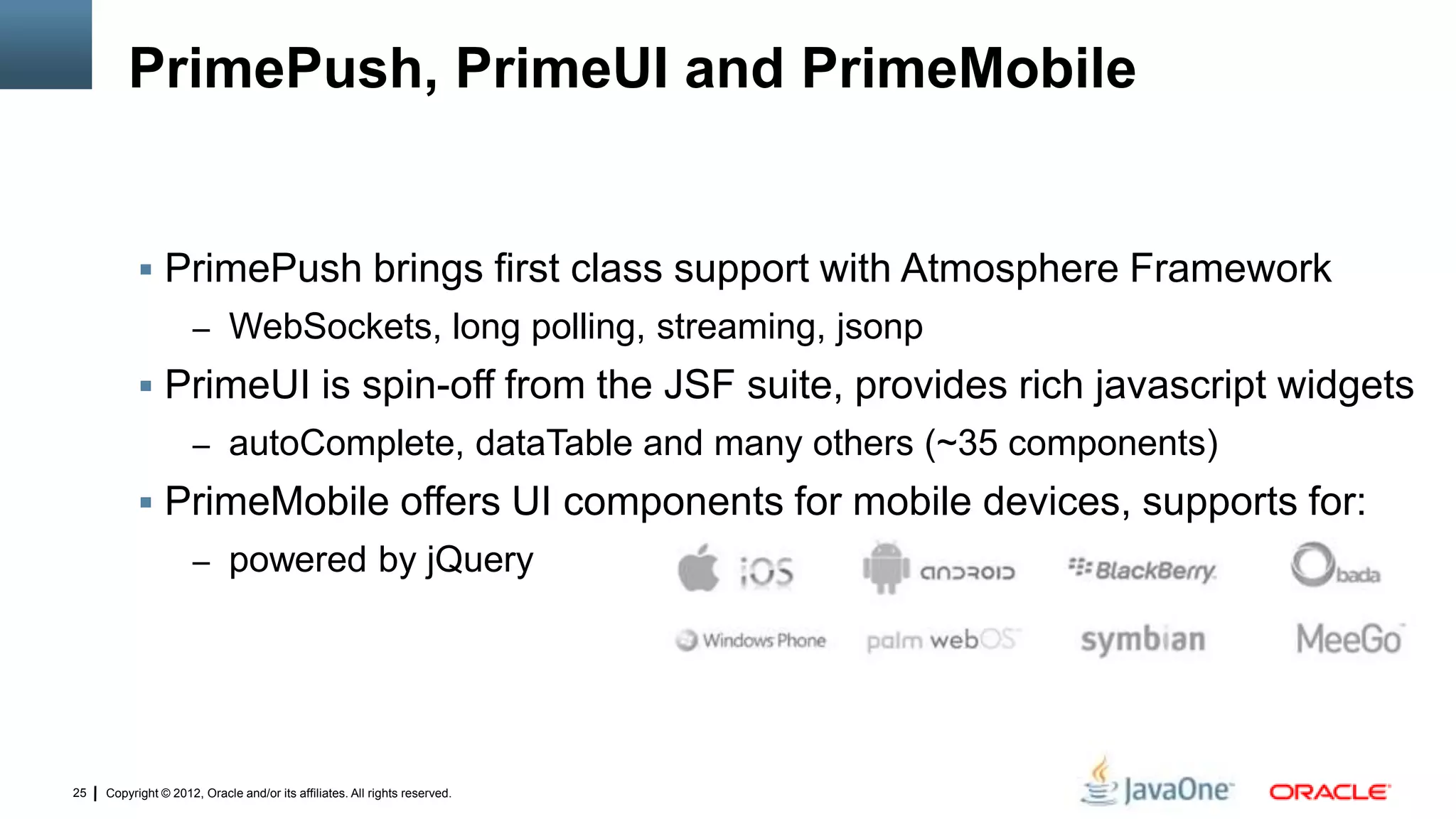 Copyright © 2012, Oracle and/or its affiliates. All rights reserved.25
PrimePush, PrimeUI and PrimeMobile
 PrimePush brings first class support with Atmosphere Framework
– WebSockets, long polling, streaming, jsonp
 PrimeUI is spin-off from the JSF suite, provides rich javascript widgets
– autoComplete, dataTable and many others (~35 components)
 PrimeMobile offers UI components for mobile devices, supports for:
– powered by jQuery
 