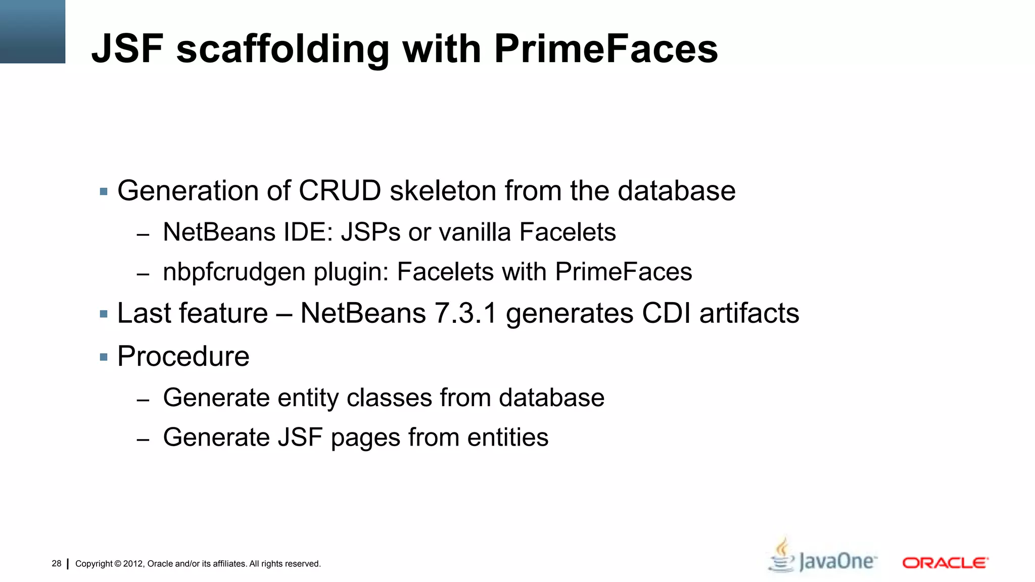 Copyright © 2012, Oracle and/or its affiliates. All rights reserved.28
JSF scaffolding with PrimeFaces
 Generation of CRUD skeleton from the database
– NetBeans IDE: JSPs or vanilla Facelets
– nbpfcrudgen plugin: Facelets with PrimeFaces
 Last feature – NetBeans 7.3.1 generates CDI artifacts
 Procedure
– Generate entity classes from database
– Generate JSF pages from entities
 