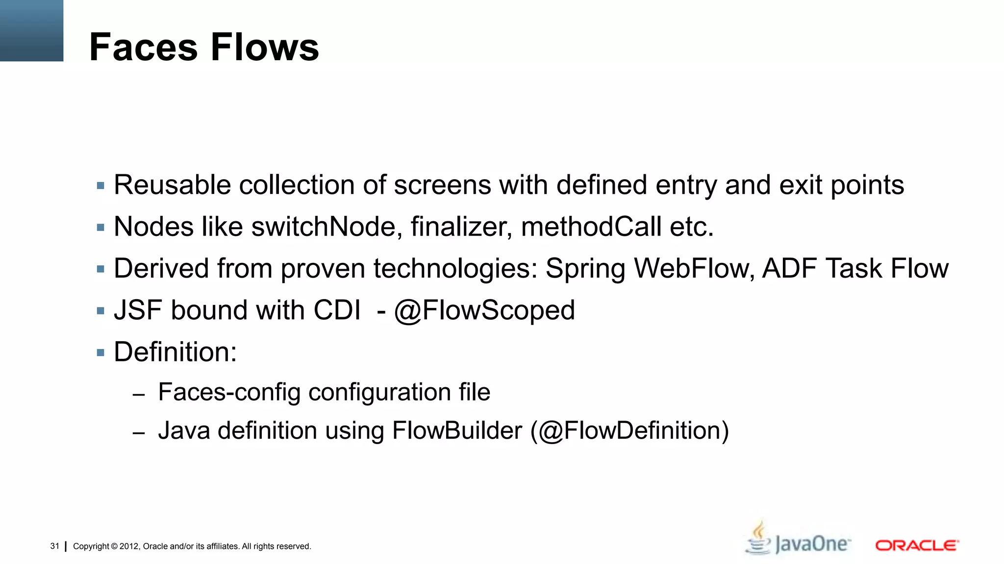 Copyright © 2012, Oracle and/or its affiliates. All rights reserved.31
Faces Flows
 Reusable collection of screens with defined entry and exit points
 Nodes like switchNode, finalizer, methodCall etc.
 Derived from proven technologies: Spring WebFlow, ADF Task Flow
 JSF bound with CDI - @FlowScoped
 Definition:
– Faces-config configuration file
– Java definition using FlowBuilder (@FlowDefinition)
 
