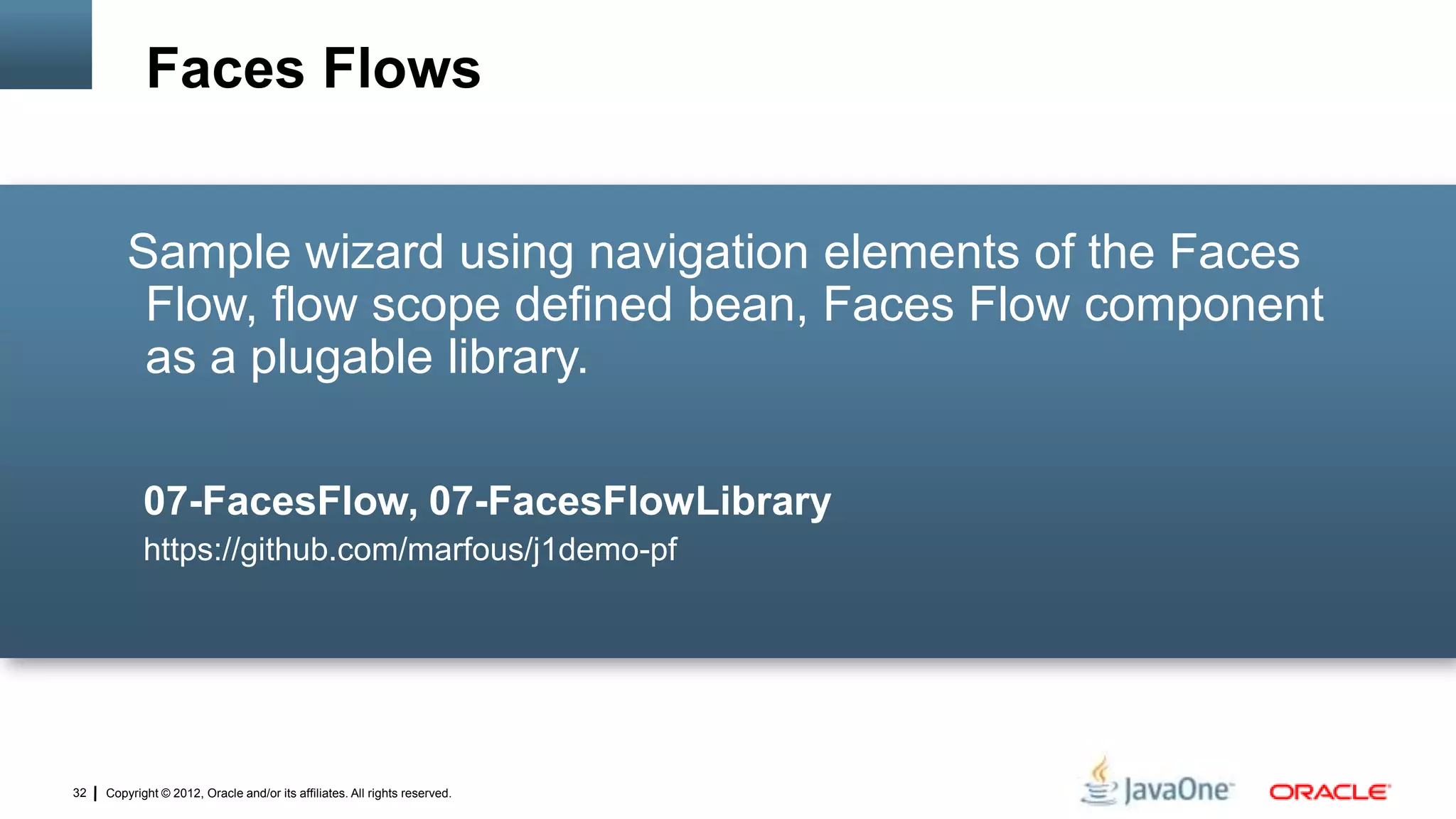 Copyright © 2012, Oracle and/or its affiliates. All rights reserved.32
Sample wizard using navigation elements of the Faces
Flow, flow scope defined bean, Faces Flow component
as a plugable library.
07-FacesFlow, 07-FacesFlowLibrary
https://github.com/marfous/j1demo-pf
Faces Flows
 