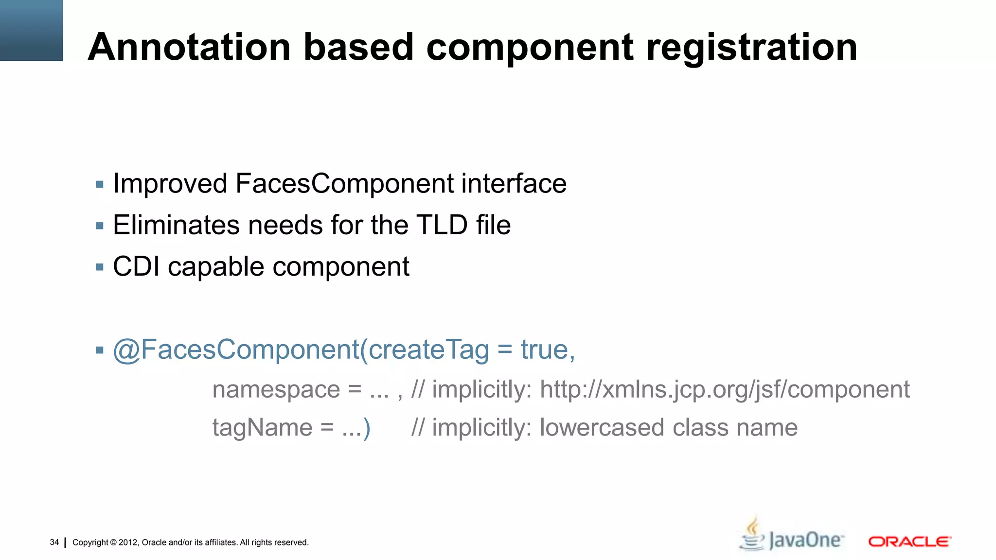 Copyright © 2012, Oracle and/or its affiliates. All rights reserved.34
Annotation based component registration
 Improved FacesComponent interface
 Eliminates needs for the TLD file
 CDI capable component
 @FacesComponent(createTag = true,
namespace = ... , // implicitly: http://xmlns.jcp.org/jsf/component
tagName = ...) // implicitly: lowercased class name
 