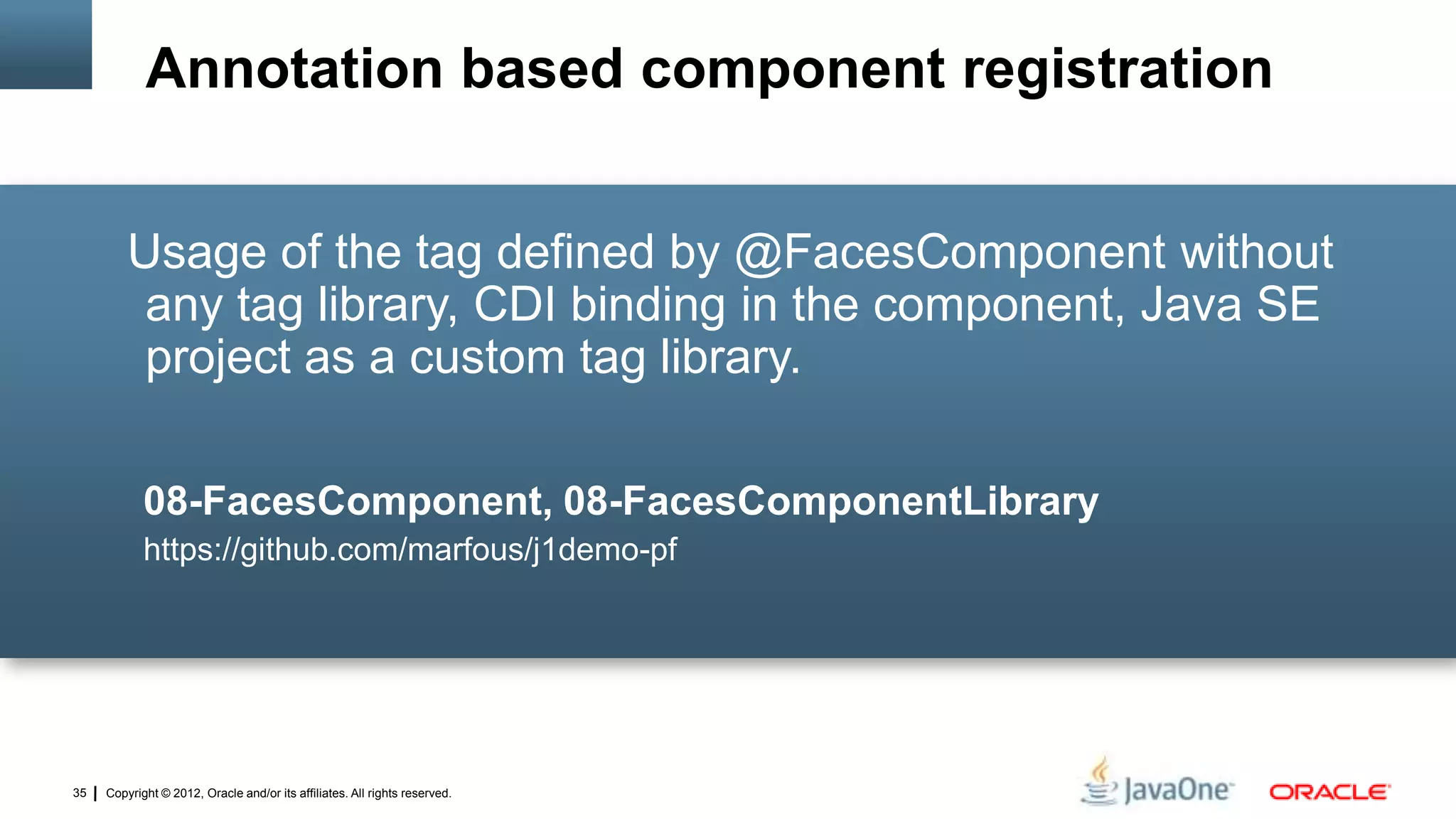 Copyright © 2012, Oracle and/or its affiliates. All rights reserved.35
Usage of the tag defined by @FacesComponent without
any tag library, CDI binding in the component, Java SE
project as a custom tag library.
08-FacesComponent, 08-FacesComponentLibrary
https://github.com/marfous/j1demo-pf
Annotation based component registration
 