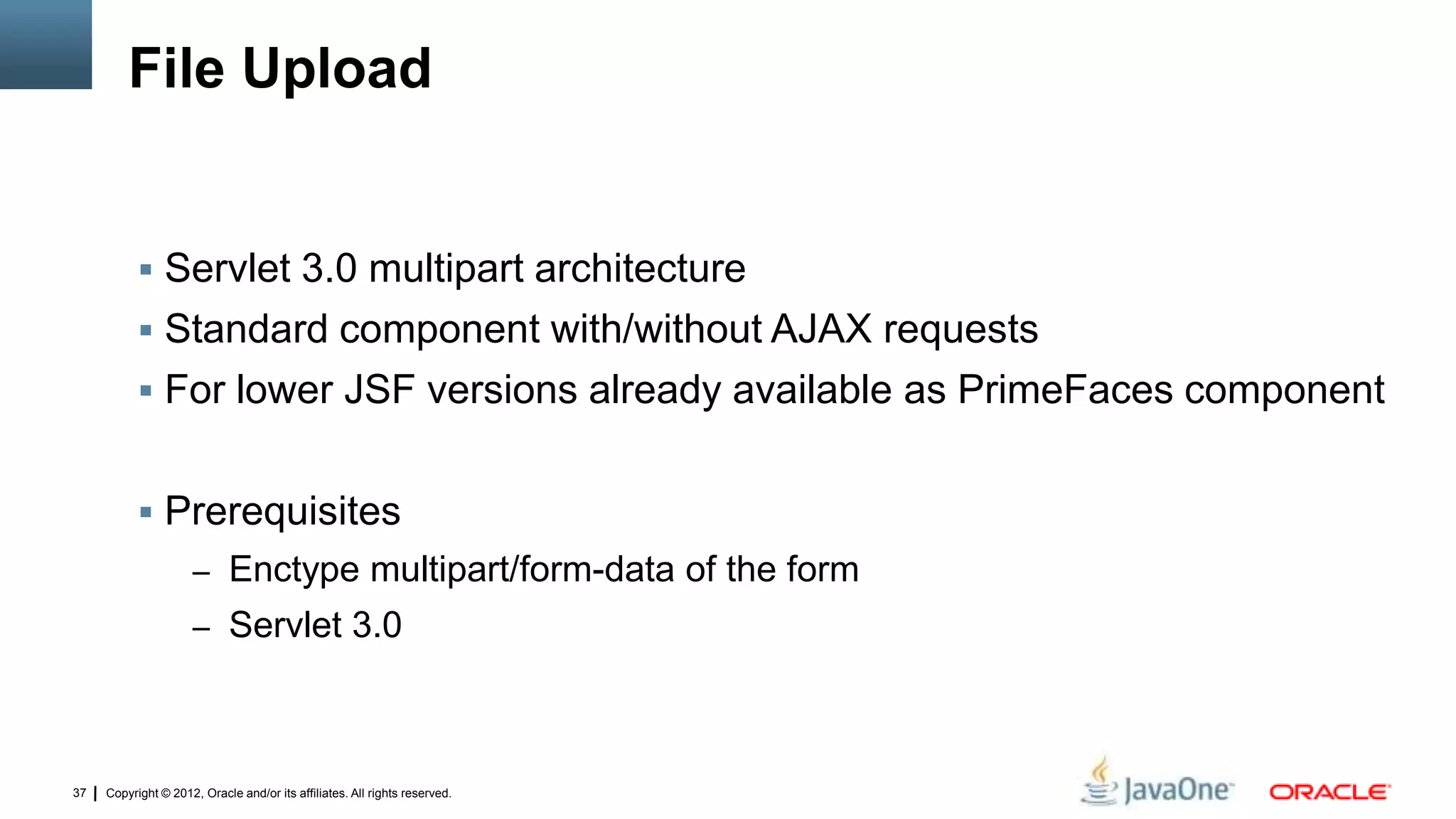 Copyright © 2012, Oracle and/or its affiliates. All rights reserved.37
File Upload
 Servlet 3.0 multipart architecture
 Standard component with/without AJAX requests
 For lower JSF versions already available as PrimeFaces component
 Prerequisites
– Enctype multipart/form-data of the form
– Servlet 3.0
 