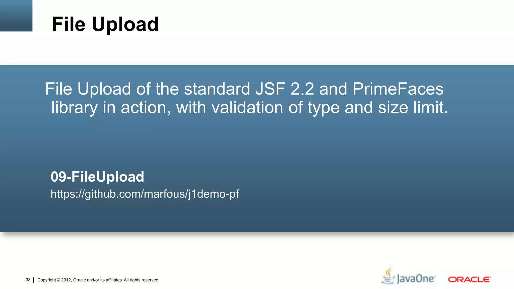 Copyright © 2012, Oracle and/or its affiliates. All rights reserved.38
File Upload of the standard JSF 2.2 and PrimeFaces
library in action, with validation of type and size limit.
09-FileUpload
https://github.com/marfous/j1demo-pf
File Upload
 