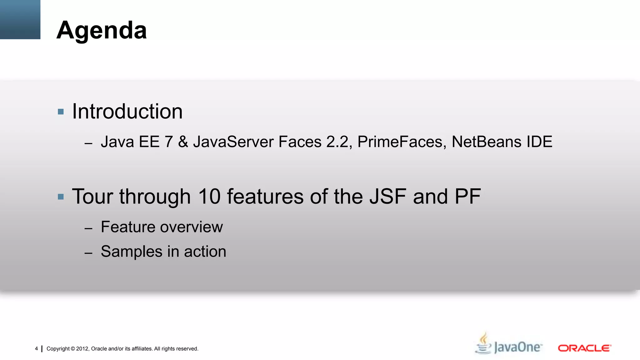 Copyright © 2012, Oracle and/or its affiliates. All rights reserved.4
Agenda
 Introduction
– Java EE 7 & JavaServer Faces 2.2, PrimeFaces, NetBeans IDE
 Tour through 10 features of the JSF and PF
– Feature overview
– Samples in action
 
