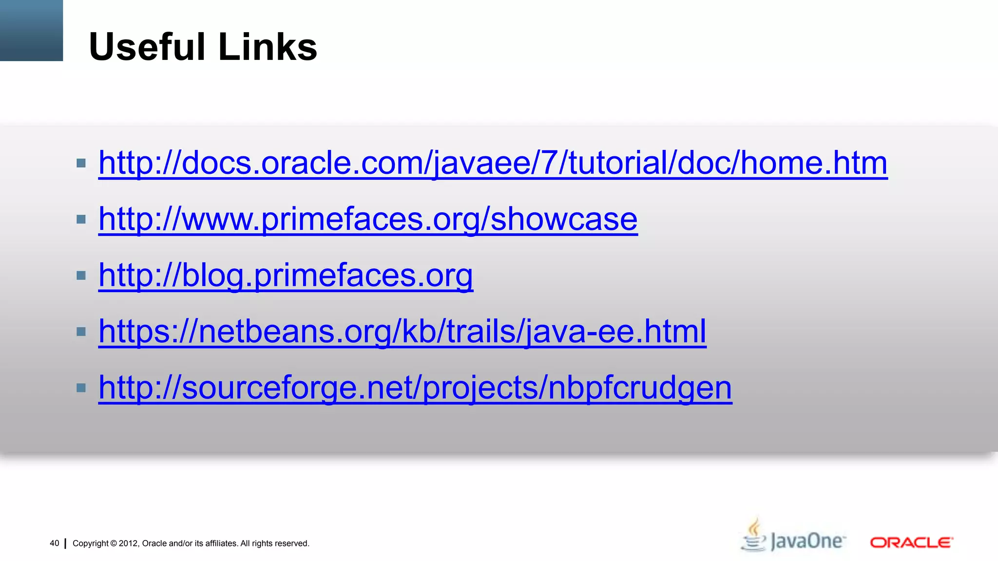 Copyright © 2012, Oracle and/or its affiliates. All rights reserved.40
Useful Links
 http://docs.oracle.com/javaee/7/tutorial/doc/home.htm
 http://www.primefaces.org/showcase
 http://blog.primefaces.org
 https://netbeans.org/kb/trails/java-ee.html
 http://sourceforge.net/projects/nbpfcrudgen
 