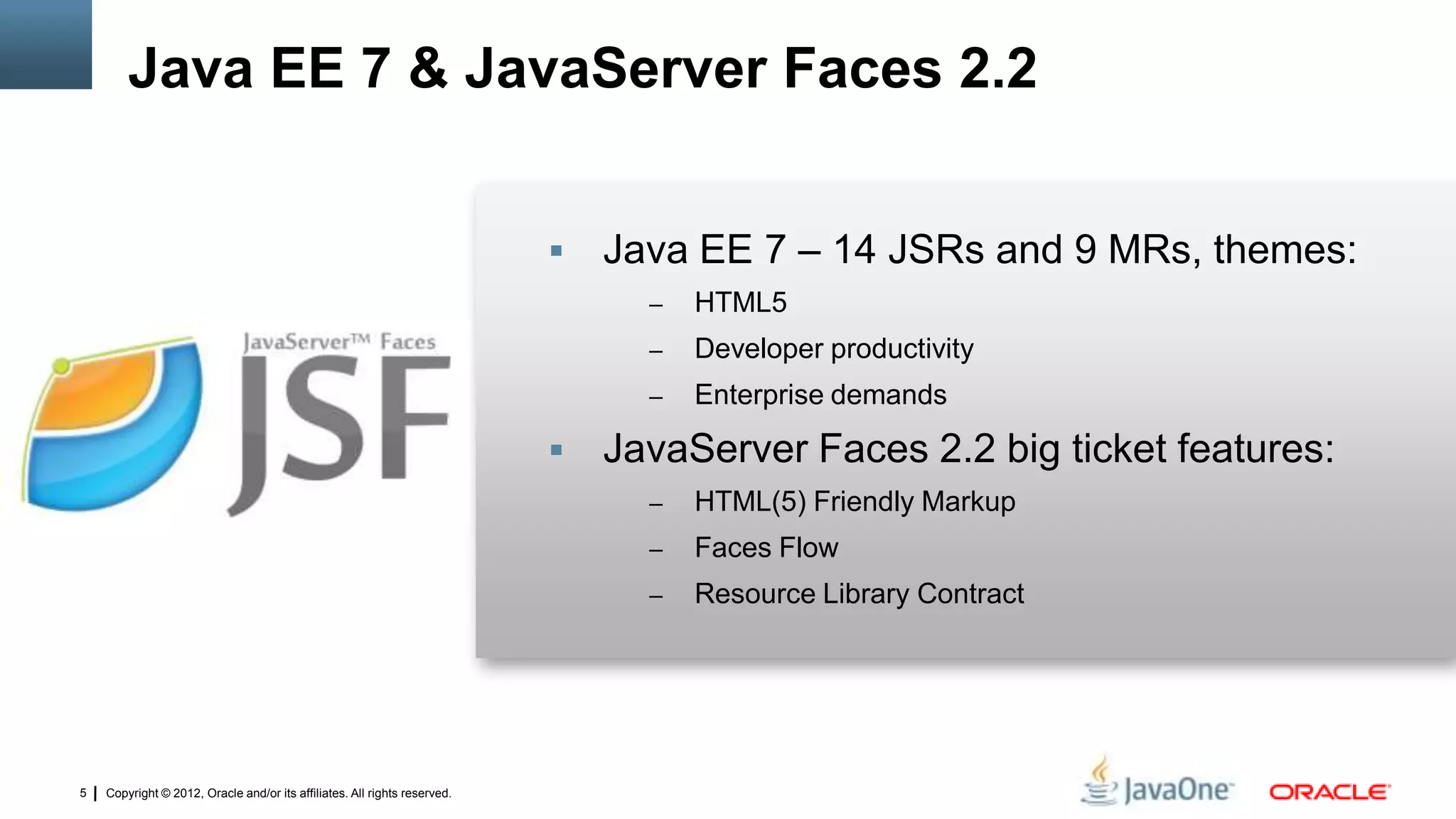 Copyright © 2012, Oracle and/or its affiliates. All rights reserved.5
 Java EE 7 – 14 JSRs and 9 MRs, themes:
– HTML5
– Developer productivity
– Enterprise demands
 JavaServer Faces 2.2 big ticket features:
– HTML(5) Friendly Markup
– Faces Flow
– Resource Library Contract
Java EE 7 & JavaServer Faces 2.2
 