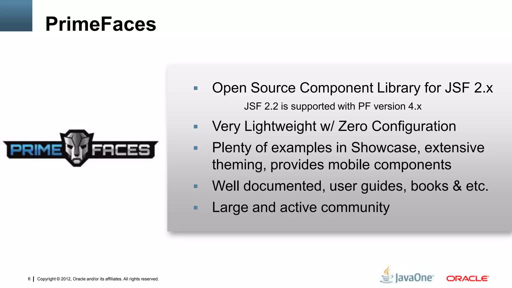 Copyright © 2012, Oracle and/or its affiliates. All rights reserved.6
 Open Source Component Library for JSF 2.x
JSF 2.2 is supported with PF version 4.x
 Very Lightweight w/ Zero Configuration
 Plenty of examples in Showcase, extensive
theming, provides mobile components
 Well documented, user guides, books & etc.
 Large and active community
PrimeFaces
 