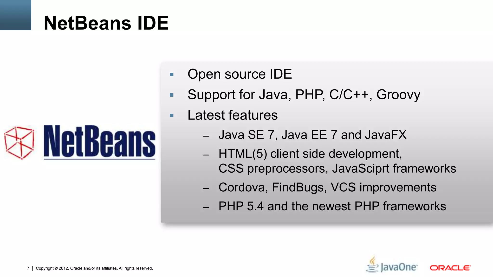 Copyright © 2012, Oracle and/or its affiliates. All rights reserved.7
 Open source IDE
 Support for Java, PHP, C/C++, Groovy
 Latest features
– Java SE 7, Java EE 7 and JavaFX
– HTML(5) client side development,
CSS preprocessors, JavaSciprt frameworks
– Cordova, FindBugs, VCS improvements
– PHP 5.4 and the newest PHP frameworks
NetBeans IDE
 