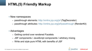 Copyright © 2012, Oracle and/or its affiliates. All rights reserved.10
HTML(5) Friendly Markup
 New namespaces
– passthrough elements: http://xmlns.jcp.org/jsf (TagDecorator)
– passthrough attributes: http://xmlns.jcp.org/jsf/passthrough (RenderKit)
 Advantages
– Getting control over rendered Facelets
– JSF components / JavaScript components / arbitrary mixing
– Write and style pure HTML with benefits of JSF
 