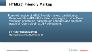 Copyright © 2012, Oracle and/or its affiliates. All rights reserved.11
Form with usage of HTML friendly markup: validation by
Bean Validation API with localized messages, custom Bean
Validation annotation, passthrough attributes and elements,
usage of jQuery plugin at JSF component.
01-HtmlFriendlyMarkup
https://github.com/marfous/j1demo-pf
HTML(5) Friendly Markup
 