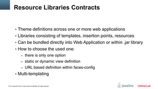 Copyright © 2012, Oracle and/or its affiliates. All rights reserved.13
Resource Libraries Contracts
 Theme definitions across one or more web applications
 Libraries consisting of templates, insertion points, resources
 Can be bundled directly into Web Application or within .jar library
 How to choose the used one:
– there is only one option
– static or dynamic view definition
– URL based definition within faces-config
 Multi-templating
 