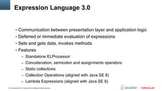 Copyright © 2012, Oracle and/or its affiliates. All rights reserved.16
Expression Language 3.0
 Communication between presentation layer and application logic
 Deferred or immediate evaluation of expressions
 Sets and gets data, invokes methods
 Features
– Standalone ELProcessor
– Concatenation, semicolon and assignments operators
– Static collections
– Collection Operations (aligned with Java SE 8)
– Lambda Expressions (aligned with Java SE 8)
 