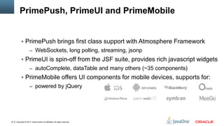 Copyright © 2012, Oracle and/or its affiliates. All rights reserved.25
PrimePush, PrimeUI and PrimeMobile
 PrimePush brings first class support with Atmosphere Framework
– WebSockets, long polling, streaming, jsonp
 PrimeUI is spin-off from the JSF suite, provides rich javascript widgets
– autoComplete, dataTable and many others (~35 components)
 PrimeMobile offers UI components for mobile devices, supports for:
– powered by jQuery
 