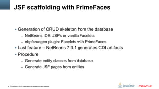 Copyright © 2012, Oracle and/or its affiliates. All rights reserved.28
JSF scaffolding with PrimeFaces
 Generation of CRUD skeleton from the database
– NetBeans IDE: JSPs or vanilla Facelets
– nbpfcrudgen plugin: Facelets with PrimeFaces
 Last feature – NetBeans 7.3.1 generates CDI artifacts
 Procedure
– Generate entity classes from database
– Generate JSF pages from entities
 