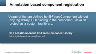 Copyright © 2012, Oracle and/or its affiliates. All rights reserved.35
Usage of the tag defined by @FacesComponent without
any tag library, CDI binding in the component, Java SE
project as a custom tag library.
08-FacesComponent, 08-FacesComponentLibrary
https://github.com/marfous/j1demo-pf
Annotation based component registration
 