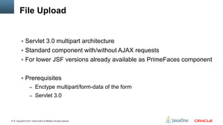 Copyright © 2012, Oracle and/or its affiliates. All rights reserved.37
File Upload
 Servlet 3.0 multipart architecture
 Standard component with/without AJAX requests
 For lower JSF versions already available as PrimeFaces component
 Prerequisites
– Enctype multipart/form-data of the form
– Servlet 3.0
 