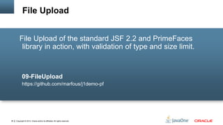 Copyright © 2012, Oracle and/or its affiliates. All rights reserved.38
File Upload of the standard JSF 2.2 and PrimeFaces
library in action, with validation of type and size limit.
09-FileUpload
https://github.com/marfous/j1demo-pf
File Upload
 
