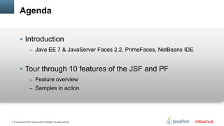 Copyright © 2012, Oracle and/or its affiliates. All rights reserved.4
Agenda
 Introduction
– Java EE 7 & JavaServer Faces 2.2, PrimeFaces, NetBeans IDE
 Tour through 10 features of the JSF and PF
– Feature overview
– Samples in action
 