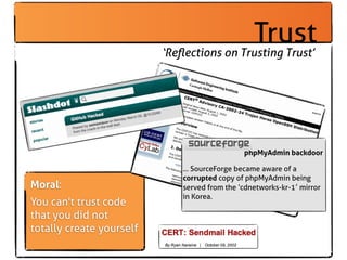 Trust
                          ‘Reﬂections on Trusting Trust’




                                               phpMyAdmin backdoor

                              ... SourceForge became aware of a
                              corrupted copy of phpMyAdmin being
Moral:                        served from the ‘cdnetworks-kr-1′ mirror
                              in Korea.
You can't trust code
that you did not
totally create yourself
 