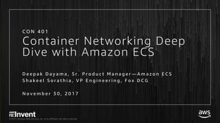 © 2017, Amazon Web Services, Inc. or its Affiliates. All rights reserved.
Container Networking Deep
Dive with Amazon ECS
D e e p a k D a y a m a , S r . P r o d u c t M a n a g e r — A m a z o n E C S
S h a k e e l S o r a t h i a , V P E n g i n e e r i n g , F o x D C G
N o v e m b e r 3 0 , 2 0 1 7
C O N 4 0 1
 