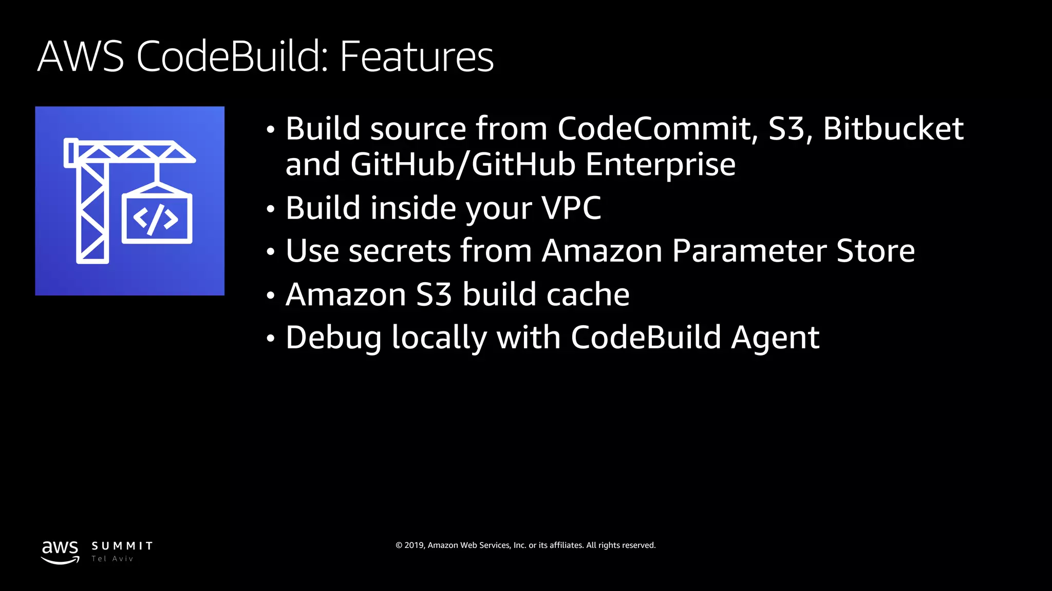 © 2019, Amazon Web Services, Inc. or its affiliates. All rights reserved.
AWS CodeBuild: Features
• Build source from CodeCommit, S3, Bitbucket
and GitHub/GitHub Enterprise
• Build inside your VPC
• Use secrets from Amazon Parameter Store
• Amazon S3 build cache
• Debug locally with CodeBuild Agent
 