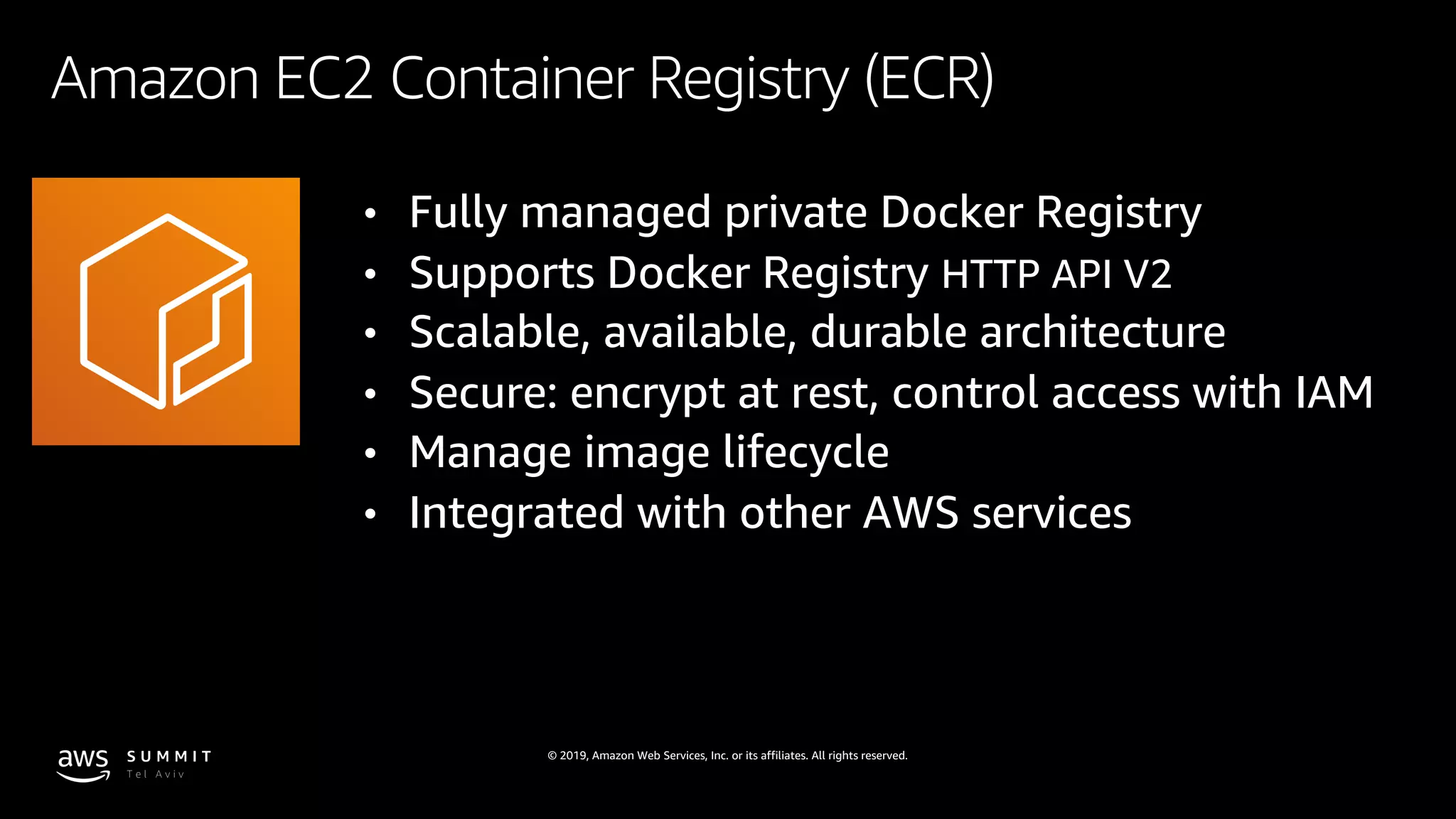 © 2019, Amazon Web Services, Inc. or its affiliates. All rights reserved.
Amazon EC2 Container Registry (ECR)
• Fully managed private Docker Registry
• Supports Docker Registry HTTP API V2
• Scalable, available, durable architecture
• Secure: encrypt at rest, control access with IAM
• Manage image lifecycle
• Integrated with other AWS services
 